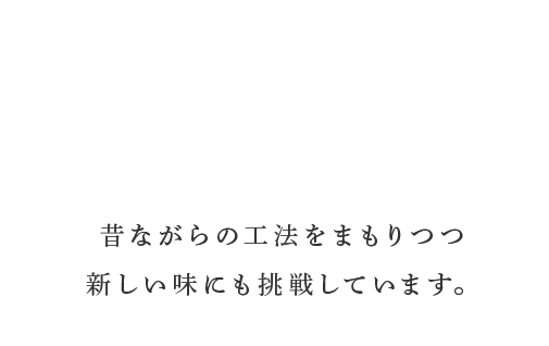 昔ながらの工法をまもりつつ 新しい味にも挑戦しています。